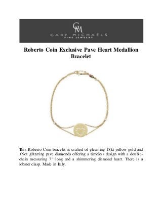 Roberto Coin Exclusive Pave Heart Medallion
Bracelet
This Roberto Coin bracelet is crafted of gleaming 18kt yellow gold and
.09ct glittering pave diamonds offering a timeless design with a double-
chain measuring 7” long and a shimmering diamond heart. There is a
lobster clasp. Made in Italy.
 