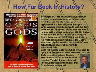 How Far Back In History? Eye of  Osiris Born April 14, 1935 in Switzerland, Erich Von Daniken was raised as a strict Catholic. He never finished his education. Erich was apprenticed at a Swiss hotel at the age of 19.  While working there, he began to write his first book, but felt he needed to see the sites which he was writing about, so he used 400,000 Swiss francs from the hotel to finance his travels to Egypt, Lebanon and North and South America. His first book entitled Chariots of the Gods?, was about his theories that the "chariots" were actually flying saucers belonging to extraterrestrials.  Erich felt that the Bible was full of references to flying saucers and that the God referred to in the Bible were alien beings. Chariots  of the Gods? was all about his alien  theories. This book was published  in 1967, about the same time his trial  for embezzlement ended.  