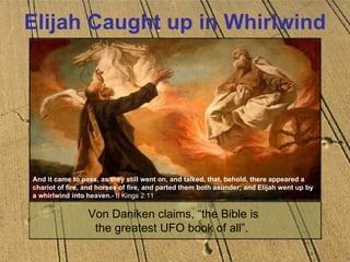 Elijah Caught up in Whirlwind Von Daniken claims, “the Bible is  the greatest UFO book of all”.    And it came to pass, as they still went on, and talked, that, behold, there appeared a chariot of fire, and horses of fire, and parted them both asunder; and Elijah went up by a whirlwind into heaven.-  II Kings 2:11 