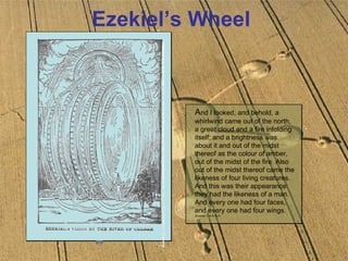 Ezekiel’s Wheel A nd I looked, and behold, a whirlwind came out of the north, a great cloud and a fire infolding itself; and a brightness was about it and out of the midst thereof as the colour of amber, out of the midst of the fire. Also out of the midst thereof came the likeness of four living creatures. And this was their appearance: they had the likeness of a man. And every one had four faces, and every one had four wings.  (Ezekiel 1: 4-6) KJV 