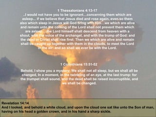 Revelation 14:14 And I looked, and behold a white cloud, and upon the cloud one sat like unto the Son of man, having on his head a golden crown, and in his hand a sharp sickle. 1 Thessalonians 4:13-17 ..I would not have you to be ignorant…concerning them which are asleep... if we believe that Jesus died and rose again, even so them also which sleep in Jesus will God bring with him…we which are alive and remain unto the coming of the Lord shall not prevent them which are asleep….the Lord himself shall descend from heaven with a shout, with the voice of the archangel, and with the trump of God: and the dead in Christ shall rise first: Then we which are alive and remain shall be caught up together with them in the clouds, to meet the Lord in the air: and so shall we ever be with the Lord. 1 Corinthians 15:51-52  Behold, I show you a mystery; We shall not all sleep, but we shall all be changed, In a moment, in the twinkling of an eye, at the last trump: for the trumpet shall sound, and the dead shall be raised incorruptible, and we shall be changed. 