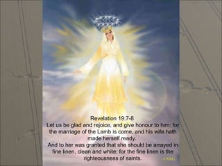 Revelation 19:7-8  Let us be glad and rejoice, and give honour to him: for the marriage of the Lamb is come, and his wife hath made herself ready.  And to her was granted that she should be arrayed in fine linen, clean and white: for the fine linen is the righteousness of saints. 