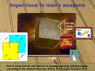 Impervious to man’s weapons And he measured the wall thereof, an  hundred and forty and four cubits ,  according to the measure of a man, that is, of the angel.  Revelation 21:17   216 feet thick walls 