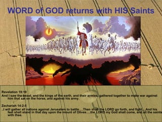 WORD of GOD returns with HIS Saints Revelation 19:19  And I saw the beast, and the kings of the earth, and their armies, gathered together to make war against him that sat on the horse, and against his army.  Zechariah 14:2-5  ..I will gather all nations against Jerusalem to battle….Then shall the LORD go forth, and fight....And his feet shall stand in that day upon the mount of Olives….the LORD my God shall come, and all the saints with thee. 