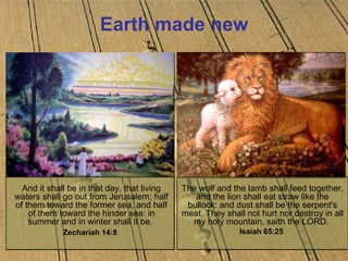 Earth made new And it shall be in that day, that living waters shall go out from Jerusalem; half of them toward the former sea, and half of them toward the hinder sea: in summer and in winter shall it be.  Zechariah 14:8   The wolf and the lamb shall feed together, and the lion shall eat straw like the bullock: and dust shall be the serpent's meat. They shall not hurt nor destroy in all my holy mountain, saith the LORD.  Isaiah 65:25  