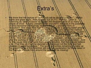 We know that the rapture of the Church will be accompanied by "...fearful sights and great signs...from heaven" (Lk 21:11).  Perhaps Satan is contriving an "alien invasion" to explain the disappearance of so many people at once!  If eighty percent of the population believes in the possibility of extra-terrestrial intelligence, wouldn't this be a powerful form of deception?  And since New Age theology produces a growing belief among some contemporary church groups that flying saucers will be the method "God" uses to retrieve the Christian community during the Rapture, couldn't the UFO sightings phenomenon play a part in the great deception that will pervade the earth following the Rapture?  We read in 2 Thessalonians 2:8-12, "And then shall that Wicked [one] be revealed....whose coming is after the working of Satan with all power and signs and lying wonders....And for this cause God shall send them strong delusion, that they should believe a lie:  That they all might be damned who believed not the truth, but had pleasure in unrighteousness."  The world authorities remaining to make up the governments of the Antichrist will need an explanation for those taken in the Rapture.  People from around the world will be missing!   Extra’s 