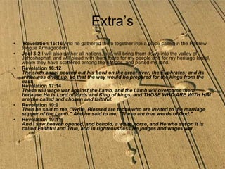 Extra’s Revelation 16:16  And he gathered them together into a place called in the Hebrew tongue Armageddon  Joel 3:2  I will also gather all nations, and will bring them down into the valley of Jehoshaphat, and will plead with them there for my people and for my heritage Israel, whom they have scattered among the nations, and parted my land.  Revelation 16:12 The sixth angel poured out his bowl on the great river, the Euphrates; and its water was dried up, so that the way would be prepared for the kings from the east. Revelation 17:14 These will wage war against the Lamb, and the Lamb will overcome them, because He is Lord of lords and King of kings, and THOSE WHO ARE WITH HIM are the called and chosen and faithful. Revelation 19:9 Then he said to me, "Write, Blessed are those who are invited to the marriage supper of the Lamb." And he said to me, "These are true words of God."   Revelation 19:11 And I saw heaven opened, and behold, a white horse, and He who sat on it is called Faithful and True, and in righteousness He judges and wages war.   