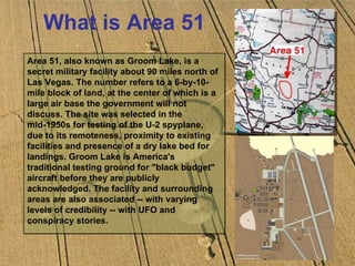 What is Area 51 Area 51, also known as Groom Lake, is a secret military facility about 90 miles north of Las Vegas. The number refers to a 6-by-10-mile block of land, at the center of which is a large air base the government will not discuss. The site was selected in the mid-1950s for testing of the U-2 spyplane, due to its remoteness, proximity to existing facilities and presence of a dry lake bed for landings. Groom Lake is America's traditional testing ground for "black budget" aircraft before they are publicly acknowledged. The facility and surrounding areas are also associated -- with varying levels of credibility -- with UFO and conspiracy stories.  