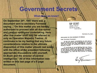 Government Secrets What don’t we know? On September 24 th , 1947 there was a document sent to secretary Forrestal saying…”On this matter you are hereby authorized to proceed with all due speed and caution upon your undertaking. Here after this matter shall only be referred to only as Operation Majestic Twelve…It continues to be my feeling that any future considerations relative to the ultimate disposition of this matter should rest solely with the office of the president following appropriate discussions with yourself, Dr.Bush and the director of central intelligence.” All of this information was written in this last page of a 6 page document. 