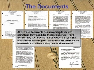The Documents All of these documents has something to do with something they found. On the last document  right underneath, TOP SECRET EYES ONLY, it says “ The White house Washington”. What does the White House have to do with aliens and top secret documents? 