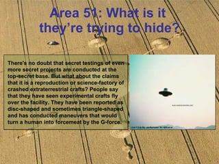 Area 51: What is it  they’re trying to hide? There's no doubt that secret testings of even more secret projects are conducted at the top-secret base. But what about the claims that it is a reproduction or science-factory of crashed extraterrestrial crafts? People say that they have seen experimental crafts fly over the facility. They have been reported as disc-shaped and sometimes triangle-shaped and has conducted maneuvers that would turn a human into forcemeat by the G-force.  