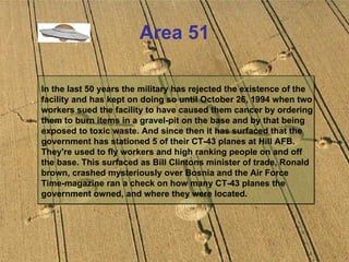 Area 51 In the last 50 years the military has rejected the existence of the facility and has kept on doing so until October 26, 1994 when two workers sued the facility to have caused them cancer by ordering them to burn items in a gravel-pit on the base and by that being exposed to toxic waste. And since then it has surfaced that the government has stationed 5 of their CT-43 planes at Hill AFB. They're used to fly workers and high ranking people on and off the base. This surfaced as Bill Clintons minister of trade, Ronald brown, crashed mysteriously over Bosnia and the Air Force Time-magazine ran a check on how many CT-43 planes the government owned, and where they were located. 