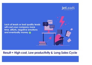 Lack of leads or bad quality leads
will cost your company more
time, efforts, negative emotions
and eventually money
Result = High cost, Low productivity & Long Sales Cycle
 