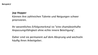 Beispiel.2



             Jop Hopper
             Können ihre zahlreichen Talente und Neigungen schwer
             priorisieren.

             Ihr wesentliches Erfolgsmerkmal ist "eine chamäleonhafte
             Anpassungsfähigkeit ohne echte innere Beteiligung".

             Daher sind sie permanent auf dem Absprung und wechseln
             häuﬁg ihren Arbeitgeber.
 