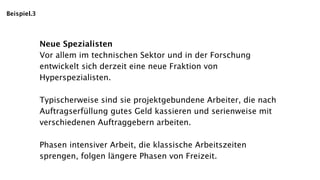 Beispiel.3




             Neue Spezialisten
             Vor allem im technischen Sektor und in der Forschung
             entwickelt sich derzeit eine neue Fraktion von
             Hyperspezialisten.

             Typischerweise sind sie projektgebundene Arbeiter, die nach
             Auftragserfüllung gutes Geld kassieren und serienweise mit
             verschiedenen Auftraggebern arbeiten.

             Phasen intensiver Arbeit, die klassische Arbeitszeiten
             sprengen, folgen längere Phasen von Freizeit.
 