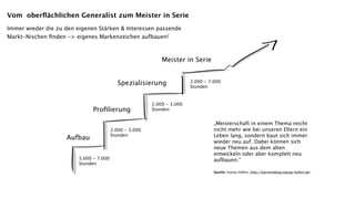Vom oberﬂächlichen Generalist zum Meister in Serie
Immer wieder die zu den eigenen Stärken & Interessen passende
Markt-Nischen ﬁnden -> eigenes Markenzeichen aufbauen!



                                                             Meister in Serie


                                            Spezialisierung              2.000 - 7.000
                                                                         Stunden


                                                         2.000 - 3.000
                               Proﬁlierung               Stunden


                                                                                   „Meisterschaft in einem Thema reicht
                                         2.000 - 3.000                             nicht mehr wie bei unseren Eltern ein
                    Aufbau               Stunden                                   Leben lang, sondern baut sich immer
                                                                                   wieder neu auf. Dabei können sich
                                                                                   neue Themen aus dem alten
                                                                                   entwickeln oder aber komplett neu
                         5.000 - 7.000                                             aufbauen.“
                         Stunden
                                                                                   Quelle: Svenja Hofert, http://karriereblog.svenja-hofert.de/
 