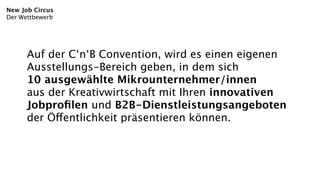 New Job Circus
Der Wettbewerb




      Auf der C‘n‘B Convention, wird es einen eigenen
      Ausstellungs-Bereich geben, in dem sich
      10 ausgewählte Mikrounternehmer/innen
      aus der Kreativwirtschaft mit Ihren innovativen
      Jobproﬁlen und B2B-Dienstleistungsangeboten
      der Öffentlichkeit präsentieren können.
 