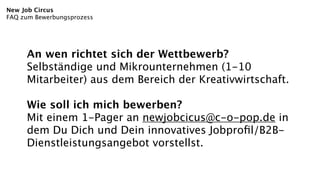 New Job Circus
FAQ zum Bewerbungsprozess




     An wen richtet sich der Wettbewerb?
     Selbständige und Mikrounternehmen (1-10
     Mitarbeiter) aus dem Bereich der Kreativwirtschaft.

     Wie soll ich mich bewerben?
     Mit einem 1-Pager an newjobcicus@c-o-pop.de in
     dem Du Dich und Dein innovatives Jobproﬁl/B2B-
     Dienstleistungsangebot vorstellst.
 