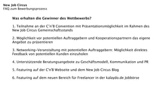 New Job Circus
FAQ zum Bewerbungsprozess


     Was erhalten die Gewinner des Wettbewerbs?

     1. Teilnahme an der C’n’B Convention mit Präsentationsmöglichkeit im Rahmen des
     New Job Circus Gemeinschaftsstands

     2. Möglichkeit vor potentiellen Auftraggebern und Kooperationspartnern das eigene
     Angebot zu präsentieren

     3. Networking-Veranstaltung mit potentiellen Auftraggebern: Möglichkeit direktes
     Feedback von potentiellen Kunden einzuholen

     4. Unterstützende Beratungsangebote zu Geschäftsmodell, Kommunikation und PR

     5. Featuring auf der C'n'B Webseite und dem New Job Circus Blog

     6. Featuring auf dem neuen Bereich für Freelancer in der kalaydo.de Jobbörse
 