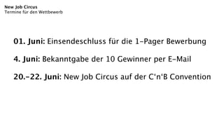 New Job Circus
Termine für den Wettbewerb




    01. Juni: Einsendeschluss für die 1-Pager Bewerbung

    4. Juni: Bekanntgabe der 10 Gewinner per E-Mail

    20.-22. Juni: New Job Circus auf der C‘n‘B Convention
 