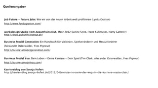Quellenangaben



Job Future - Future Jobs: Wie wir von der neuen Arbeitswelt proﬁtieren (Lynda Gratton)
http://www.lyndagratton.com/


work:design Studie vom Zukunftsinstitut, März 2012 (Janine Seitz, Franz Kühmayer, Harry Gatterer)
http://www.zukunftsinstitut.de/

Business Model Generation: Ein Handbuch für Visionäre, Spielveränderer und Herausforderer
(Alexander Osterwalder, Yves Pigneur)
http://businessmodelgeneration.com/


Business Model You: Dein Leben - Deine Karriere - Dein Spiel (Tim Clark, Alexander Osterwalder, Yves Pigneur)
http://businessmodelyou.com/

Karriereblog von Svenja Hofert
http://karriereblog.svenja-hofert.de/2012/04/meister-in-serie-der-weg-in-die-karriere-masterclass/
 