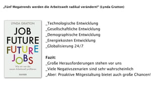 „Fünf Megatrends werden die Arbeitswelt radikal verändern!“ (Lynda Gratton)




                          _Technologische Entwicklung
                          _Gesellschaftliche Entwicklung
                          _Demographische Entwicklung
                          _Energiekosten Entwicklung
                          _Globalisierung 24/7


                          Fazit:
                          _Große Herausforderungen stehen vor uns
                          _Viele Negativszenarien sind sehr wahrscheinlich
                          _Aber: Proaktive Mitgestaltung bietet auch große Chancen!
 