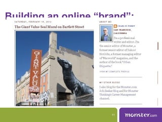 Building an online “brand”:
   1. Develop a brand statement: Who
   are you and what do you offer?
       Tie that statement to relevant profiles in a consistent way.

   Website: Melindabig networks. Find
   2. Look past the Malone,
    Website: Melinda Malone,
   Professional Wordsmith involved.
   industry forums and get
    Professional Wordsmith
   Twitter: Melinda Malone: HOCKEY
    Twitter: Melinda Malone:or industry-specific
      Share expertise on sites like Quora
      sites. A few minutes a week are a good investment.
   LOVER SAN JOSE SHARKS
    Professional Wordsmith, Devoted
   RULE! Hockey own (Go Sharks!)
    Mom, HOCKEY LOVER
   3. Create your Fan space online.
       Again, that doesn’t mean you have to be all business.

                                              11
 