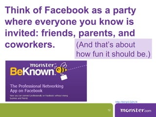 Think of Facebook as a party
where everyone you know is
invited: friends, parents, and
coworkers.       (And that’s about
                  how fun it should be.)




                                http://bit.ly/LQ2rLN


                           12
 