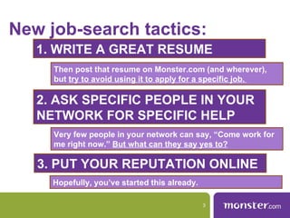 New job-search tactics:
   1. WRITE A GREAT RESUME
     Then post that resume on Monster.com (and wherever),
     but try to avoid using it to apply for a specific job.

   2. ASK SPECIFIC PEOPLE IN YOUR
   NETWORK FOR SPECIFIC HELP
     Very few people in your network can say, “Come work for
     me right now.” But what can they say yes to?

   3. PUT YOUR REPUTATION ONLINE
     Hopefully, you’ve started this already.

                                               3
 