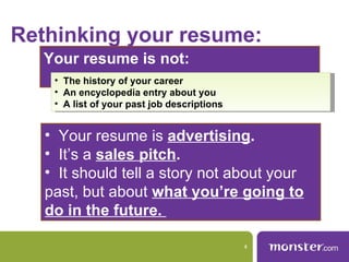 Rethinking your resume:
   Your resume is not:
    • The history of your career
    • An encyclopedia entry about you
    • A list of your past job descriptions


   • Your resume is advertising.
   • It’s a sales pitch.
   • It should tell a story not about your
   past, but about what you’re going to
   do in the future.

                                             4
 