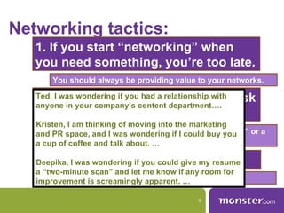 Networking tactics:
   1. If you start “networking” when
   you need something, you’re too late.
       You should always be providing value to your networks.

   2. Never spam,youcontentrelationship with ask
   Ted, I was wondering if and try to always
                             had a
   anyone in your company’s        department….
   for the possible.
   Kristen, I am thinking of moving into the marketing
       Think along the lines of “an informational interview” or a
   and PR space, and I was wondering if I could buy you
       “five-minute resume review.”
   a cup of coffee and talk about. …

   3. Think outside the Twitter.
   Deepika, I was wondering if you could give my resume
   a “two-minute scan” and let me know if any room for
       Face-to-face networking still matters.
   improvement is screamingly apparent. …

                                              9
 