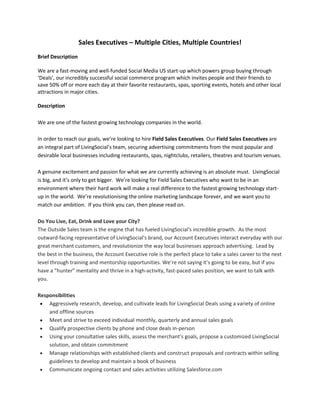 Sales Executives – Multiple Cities, Multiple Countries!<br />Brief DescriptionWe are a fast-moving and well-funded Social Media US start-up which powers group buying through ‘Deals’, our incredibly successful social commerce program which invites people and their friends to save 50% off or more each day at their favorite restaurants, spas, sporting events, hotels and other local attractions in major cities. <br />Description<br />We are one of the fastest growing technology companies in the world.  In order to reach our goals, we’re looking to hire Field Sales Executives. Our Field Sales Executives are an integral part of LivingSocial’s team, securing advertising commitments from the most popular and desirable local businesses including restaurants, spas, nightclubs, retailers, theatres and tourism venues. A genuine excitement and passion for what we are currently achieving is an absolute must.  LivingSocial is big, and it’s only to get bigger.  We’re looking for Field Sales Executives who want to be in an environment where their hard work will make a real difference to the fastest growing technology start-up in the world.  We’re revolutionising the online marketing landscape forever, and we want you to match our ambition.  If you think you can, then please read on.<br />Do You Live, Eat, Drink and Love your City?<br />The Outside Sales team is the engine that has fueled LivingSocial's incredible growth.  As the most outward-facing representative of LivingSocial's brand, our Account Executives interact everyday with our great merchant customers, and revolutionize the way local businesses approach advertising.  Lead by the best in the business, the Account Executive role is the perfect place to take a sales career to the next level through training and mentorship opportunities. We’re not saying it’s going to be easy, but if you have a “hunter” mentality and thrive in a high-activity, fast-paced sales position, we want to talk with you. <br />Responsibilities<br />Aggressively research, develop, and cultivate leads for LivingSocial Deals using a variety of online and offline sources<br />Meet and strive to exceed individual monthly, quarterly and annual sales goals<br />Qualify prospective clients by phone and close deals in-person<br />Using your consultative sales skills, assess the merchant’s goals, propose a customized LivingSocial solution, and obtain commitment<br />Manage relationships with established clients and construct proposals and contracts within selling guidelines to develop and maintain a book of business<br />Communicate ongoing contact and sales activities utilizing Salesforce.com<br />Provide ongoing and up-to-date documentation to the operations team and regularly collaborate best deal strategies<br />Required Skills/Experience<br />Minimum two (2) years of sales experience is required. Passion for selling online advertising, direct marketing, local advertising or pharmaceuticals are a plus<br />Active experience utilizing CRM systems and working knowledge other technologies. Being technically savvy is a must in order to succeed in this role<br />Ability to thrive in a fast-paced, dynamic, very high activity sales role<br />Demonstrate top-notch communication and presentation skills with the ability to creatively sell at all decision-making levels<br />Superior organizational skills<br />Strong knowledge of social media such as Facebook and Twitter<br /> Thrives on working with minimal supervision while maintaining focus and productivity to meet deadlines, and is relentlessly persistent in a competitive marketplace<br />Have own transportation<br />Compensation & Perks<br />Competitive base + Unlimited commission potential based on the success of your promotions<br />Medical, Dental, 401K<br />Ongoing contests and rewards programs including our annual sales trip to a 5 star resort<br />Ongoing training and development opportunities<br />First class tools and programs to help you exceed goals including appointment setters, iPads, and merchant service support<br />Fun and fast paced environment<br />