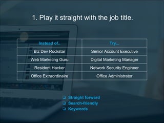1. Play it straight with the job title.
Instead of.. Try...
Biz Dev Rockstar Senior Account Executive
Web Marketing Guru Digital Marketing Manager
Resident Hacker Network Security Engineer
Office Extraordinaire Office Administrator
❏ Straight forward
❏ Search-friendly
❏ Keywords
 