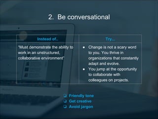 2. Be conversational
Instead of.. Try...
“Must demonstrate the ability to
work in an unstructured,
collaborative environment”
● Change is not a scary word
to you. You thrive in
organizations that constantly
adapt and evolve.
● You jump at the opportunity
to collaborate with
colleagues on projects.
❏ Friendly tone
❏ Get creative
❏ Avoid jargon
 