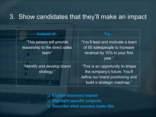 3. Show candidates that they’ll make an impact
Instead of.. Try...
“This person will provide
leadership to the direct sales
team”
“You’ll lead and motivate a team
of 50 salespeople to increase
revenue by 10% in your first
year.”
“Identify and develop brand
strategy.”
“This is an opportunity to shape
the company’s future. You’ll
define our brand positioning and
build a strategic roadmap.”
❏ Explain business impact
❏ Highlight specific projects
❏ Describe what success looks like
 