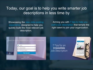Today, our goal is to help you write smarter job
descriptions in less time by
Showcasing the new Jobs posting
experience designed to help you
quickly build the most relevant job
description.
Arming you with 7 tips to help you
craft a job description that tempts the
right talent to join your organization.
 