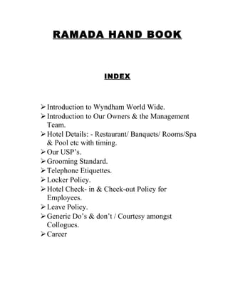RAMADA HAND BOOK
INDEX
Introduction to Wyndham World Wide.
Introduction to Our Owners & the Management
Team.
Hotel Details: - Restaurant/ Banquets/ Rooms/Spa
& Pool etc with timing.
Our USP’s.
Grooming Standard.
Telephone Etiquettes.
Locker Policy.
Hotel Check- in & Check-out Policy for
Employees.
Leave Policy.
Generic Do’s & don’t / Courtesy amongst
Collogues.
Career
 