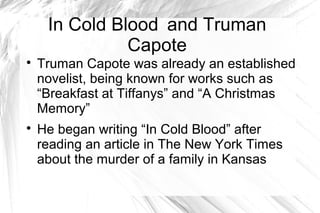 In Cold Blood and Truman
Capote

Truman Capote was already an established
novelist, being known for works such as
“Breakfast at Tiffanys” and “A Christmas
Memory”

He began writing “In Cold Blood” after
reading an article in The New York Times
about the murder of a family in Kansas
 