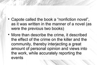 
Capote called the book a “nonfiction novel”,
as it was written in the manner of a novel (as
were the previous two books)

More than describe the crime, it described
the effect of the crime on the killer and the
community, thereby interjecting a great
amount of personal opinion and views into
the work, while accurately reporting the
events
 