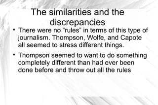 The similarities and the
discrepancies

There were no “rules” in terms of this type of
journalism. Thompson, Wolfe, and Capote
all seemed to stress different things.

Thompson seemed to want to do something
completely different than had ever been
done before and throw out all the rules
 