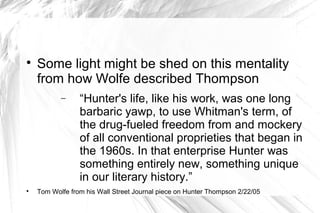 
Some light might be shed on this mentality
from how Wolfe described Thompson
− “Hunter's life, like his work, was one long
barbaric yawp, to use Whitman's term, of
the drug-fueled freedom from and mockery
of all conventional proprieties that began in
the 1960s. In that enterprise Hunter was
something entirely new, something unique
in our literary history.”

Tom Wolfe from his Wall Street Journal piece on Hunter Thompson 2/22/05
 