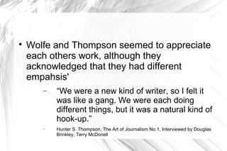 
Wolfe and Thompson seemed to appreciate
each others work, although they
acknowledged that they had different
empahsis'
− “We were a new kind of writer, so I felt it
was like a gang. We were each doing
different things, but it was a natural kind of
hook-up.”
− Hunter S. Thompson, The Art of Journalism No.1, Interviewed by Douglas
Brinkley, Terry McDonell
 