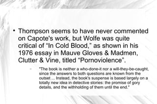 
Thompson seems to have never commented
on Capote's work, but Wolfe was quite
critical of “In Cold Blood,” as shown in his
1976 essay in Mauve Gloves & Madmen,
Clutter & Vine, titled “Pornoviolence”.
− "The book is neither a who-done-it nor a will-they-be-caught,
since the answers to both questions are known from the
outset ... Instead, the book's suspense is based largely on a
totally new idea in detective stories: the promise of gory
details, and the withholding of them until the end."
 