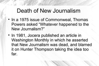 Death of New Journalism

In a 1975 issue of Commonweal, Thomas
Powers asked “Whatever happened to the
New Journalism?”

In 1981, Jocera published an article in
Washington Monthly in which he asserted
that New Journalism was dead, and blamed
it on Hunter Thompson taking the idea too
far.
 