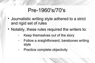Pre-1960's/70's

Journalistic writing style adhered to a strict
and rigid set of rules

Notably, these rules required the writers to:
− Keep themselves out of the story
− Follow a sraightforward, barebones writing
style
− Practice complete objectivity
 