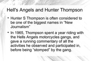 Hell's Angels and Hunter Thompson

Hunter S Thompson is often considered to
be one of the biggest names in “New
Journalism”

In 1965, Thompson spent a year riding with
the Hells Angels motorcycles gangs, and
gave a running commentary of all the
activities he observed and participated in,
before being “stomped” by the gang.
 