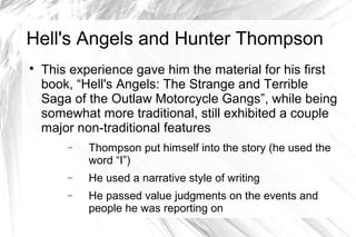 Hell's Angels and Hunter Thompson

This experience gave him the material for his first
book, “Hell's Angels: The Strange and Terrible
Saga of the Outlaw Motorcycle Gangs”, while being
somewhat more traditional, still exhibited a couple
major non-traditional features
− Thompson put himself into the story (he used the
word “I”)
− He used a narrative style of writing
− He passed value judgments on the events and
people he was reporting on
 