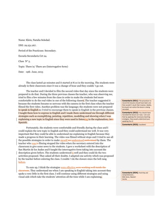 Name: Klein, Natalia Soledad.
DNI: 29.251.267.
Period of the Practicum: Secondary.
Escuela Secundaria Cet 24.
Class N° 5.
Topic: There is/ There are (Interrogative form)
Date: 19th June, 2015
The class lasted 40 minutes and it started at 8.10 in the morning. The students were
already in their classroom since it was a change of hour and they couldn´t go out.
The teacher and I decided to film the second video that day since the students were
prepared to do that. During the three previous classes the teacher, who was observing me,
tried to film a few minutes from the class in order to make the students feel more
comfortable to do the real video in one of the following classes. The teacher suggested it
because the students became so nervous with the camera in the first class when the teacher
filmed the first video. Another problem was the language; the students were not prepared
to speak in English so I tried to encourage them to speak in English in the previous classes.
I taught them how to express in English and I made them understand me through different
strategies such as exemplifying, pointing, repetition, modelling and showing when I was
explaining a new topic in English since they were used to listening to the explanations into
Spanish.
Fortunately, the students were comfortable and friendly during the class and I
could explain the new topic in English and they could understand me well. It was very
important that they could be able to understand me explaining in English because they
made a progress in their learning. The video was filmed without stops and I tried to use all
the possible strategies in order to make myself me understood understand by them. The
teacher who was is filming stopped the video when the secretary entered into the
classroom to give some news to the students. I gave a worksheet with the description of
San Martin de los Andes and I taught the interrogative form taking into account the
description given before. The students understood it well and they could do the two
activities proposed. They asked all their doubts. I adapted one activity which was proposed
by the teacher before entering the class. I couldn´t do the closure since the bell rang
before.
To sum up, I think the strategies were effective were working well inside the
classroom. They understand me when I am speaking in English taking into account they
spoke a very little in the first class. I will continue using different strategies and using
visual aids which take the students’ attention all the time while I am explaining.
Comentario [R31]: The procedure to
record the lessons should have been one
that wouldn’t result that invasive. Ideally,
SS should not notice the lesson is being
recorded.
Comentario [R32]: You should have
recorded the lesson as it was. I am sure
that by applying the necessary teaching
strategies, they would understand your
speaking the L2
Comentario [R33]: Excellent!
Comentario [R34]: And they aid
comprehension…
Well done, Natalia!
Cecilia
 