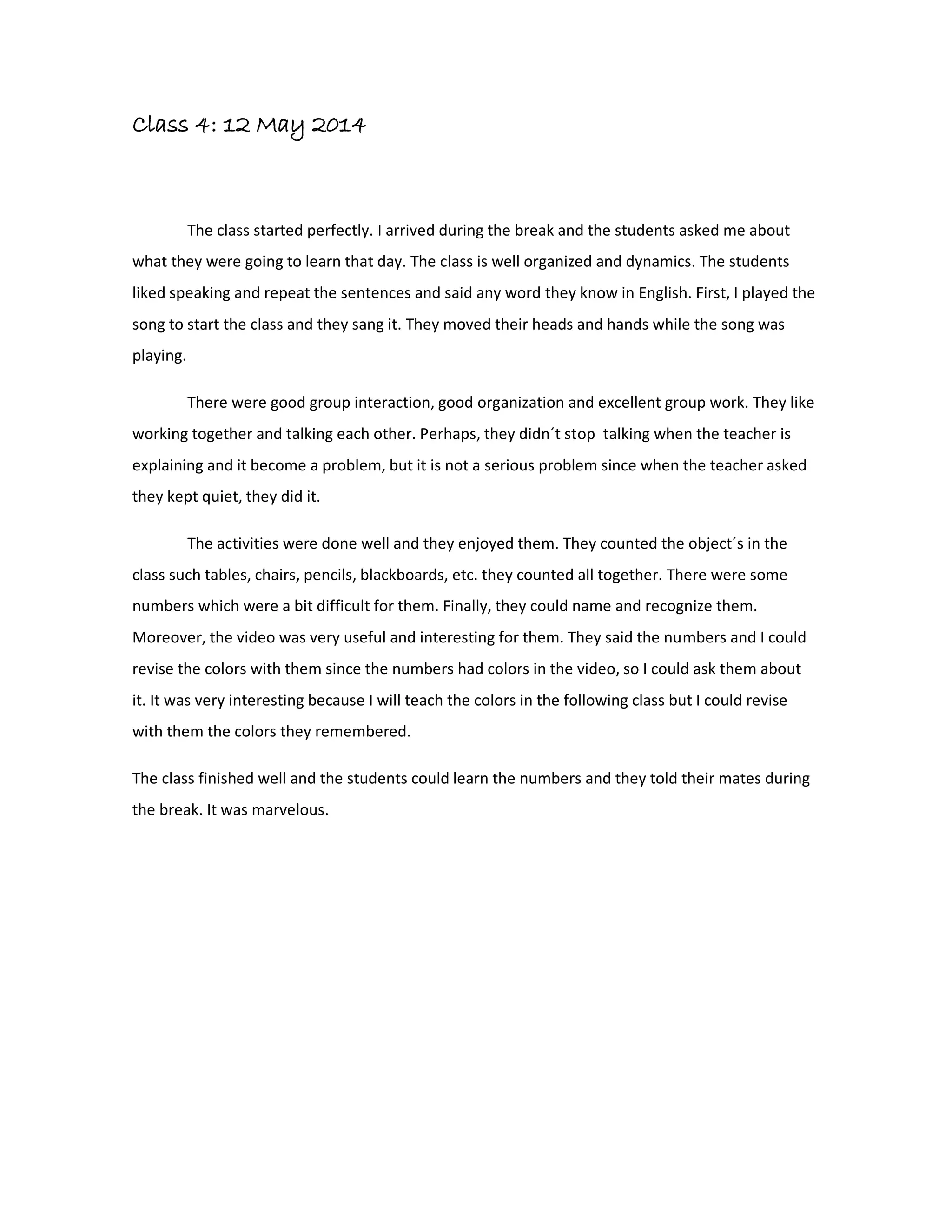 Class 4: 12 May 2014
The class started perfectly. I arrived during the break and the students asked me about
what they were going to learn that day. The class is well organized and dynamics. The students
liked speaking and repeat the sentences and said any word they know in English. First, I played the
song to start the class and they sang it. They moved their heads and hands while the song was
playing.
There were good group interaction, good organization and excellent group work. They like
working together and talking each other. Perhaps, they didn´t stop talking when the teacher is
explaining and it become a problem, but it is not a serious problem since when the teacher asked
they kept quiet, they did it.
The activities were done well and they enjoyed them. They counted the object´s in the
class such tables, chairs, pencils, blackboards, etc. they counted all together. There were some
numbers which were a bit difficult for them. Finally, they could name and recognize them.
Moreover, the video was very useful and interesting for them. They said the numbers and I could
revise the colors with them since the numbers had colors in the video, so I could ask them about
it. It was very interesting because I will teach the colors in the following class but I could revise
with them the colors they remembered.
The class finished well and the students could learn the numbers and they told their mates during
the break. It was marvelous.
 