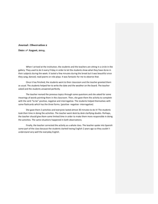 Journal : Observation 2
Date: 1st August, 2014.
When I arrived at the institution, the students and the teachers are sitting in a circle in the
gallery. They used to do it every Friday in order to let the students show what they have done in
their subjects during the week. It lasted a few minutes during the break but it was beautiful since
they sang, danced, read poems or role plays. It was fantastic for me to observe that.
Once it has finished, the students went to their classroom and the teacher greeted them
as usual. The students helped her to write the date and the weather on the board. The teacher
asked and the students answered perfectly.
The teacher revised the previous topics through some questions and she asked for some
meanings of words pointing them in the classroom. Then, she gave them the activity to complete
with the verb “to be” positive, negative and interrogative. The students helped themselves with
some flashcards which has the three forms. (positive- negative- interrogative)
She gave them 2 activities and everyone lasted almost 30 minutes to do it! The students
took their time in doing the activities. The teacher went desk by desk clarifying doubts. Perhaps,
the teacher should give them some limited time in order to make them more responsible in doing
the activities. The same situations happened in both observations.
Finally, the teacher corrected the activity as a whole class. The teacher spoke into Spanish
some part of the class because the students started having English 2 years ago so they couldn´t
understand very well the everyday English.
 